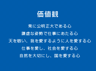 価値観 常に公明正大である心 謙虚な姿勢で仕事にあたる心 天を敬い、我を愛するように人を愛する心 仕事を愛し、社会を愛する心 自然を大切にし、国を愛する心